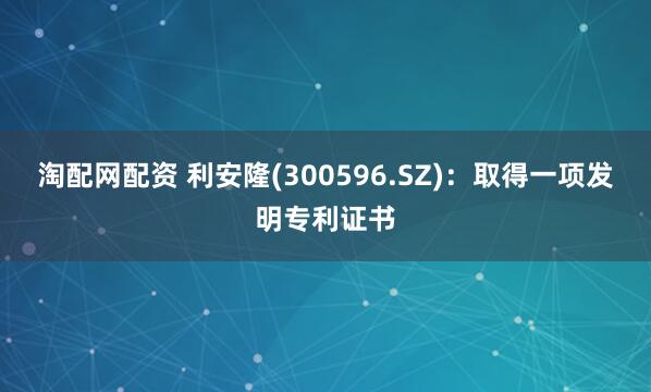 淘配网配资 利安隆(300596.SZ)：取得一项发明专利证书