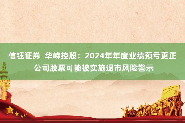 信钰证券  华嵘控股：2024年年度业绩预亏更正 公司股票可能被实施退市风险警示