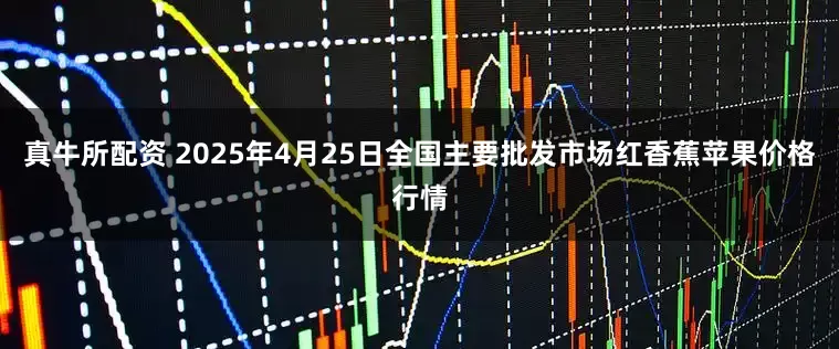 真牛所配资 2025年4月25日全国主要批发市场红香蕉苹果价格行情