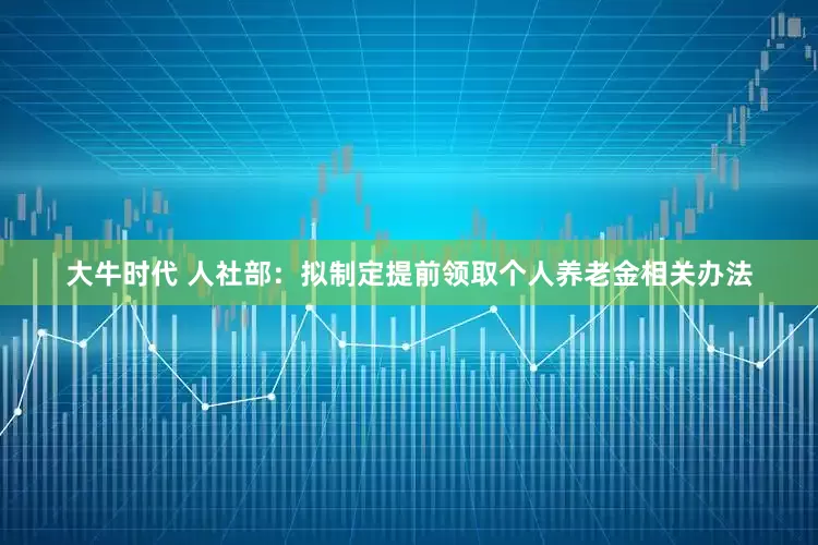 大牛时代 人社部：拟制定提前领取个人养老金相关办法