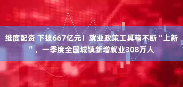 维度配资 下拨667亿元！就业政策工具箱不断“上新”，一季度全国城镇新增就业308万人
