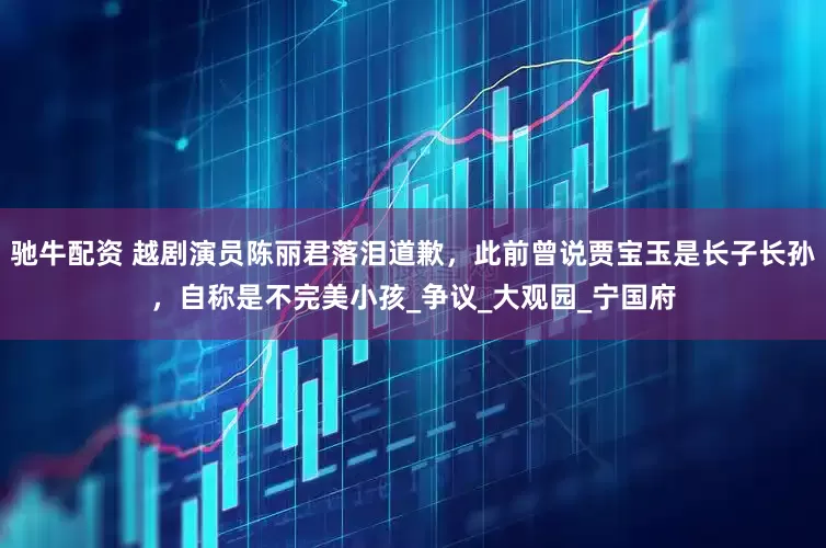 驰牛配资 越剧演员陈丽君落泪道歉，此前曾说贾宝玉是长子长孙，自称是不完美小孩_争议_大观园_宁国府