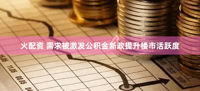 火配资 需求被激发公积金新政提升楼市活跃度