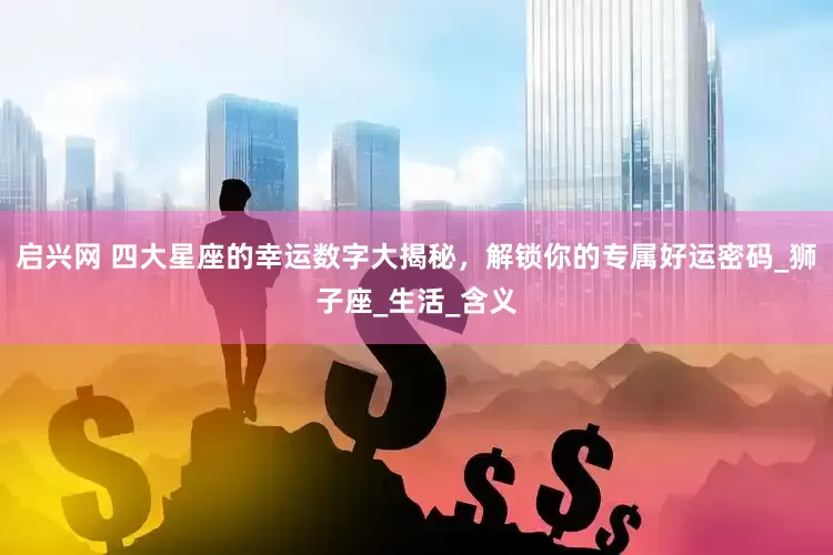 启兴网 四大星座的幸运数字大揭秘，解锁你的专属好运密码_狮子座_生活_含义