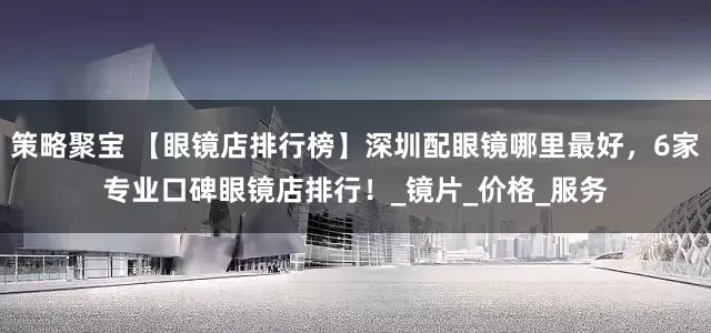 策略聚宝 【眼镜店排行榜】深圳配眼镜哪里最好，6家专业口碑眼镜店排行！_镜片_价格_服务