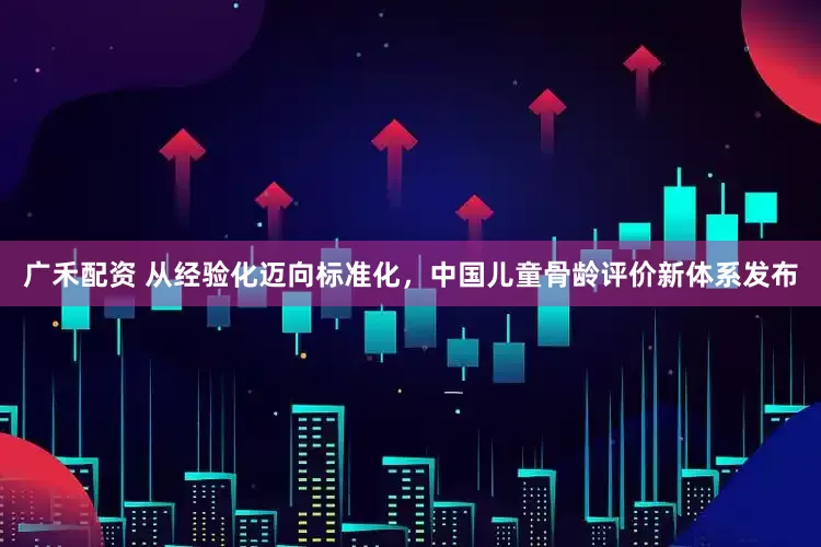 广禾配资 从经验化迈向标准化，中国儿童骨龄评价新体系发布