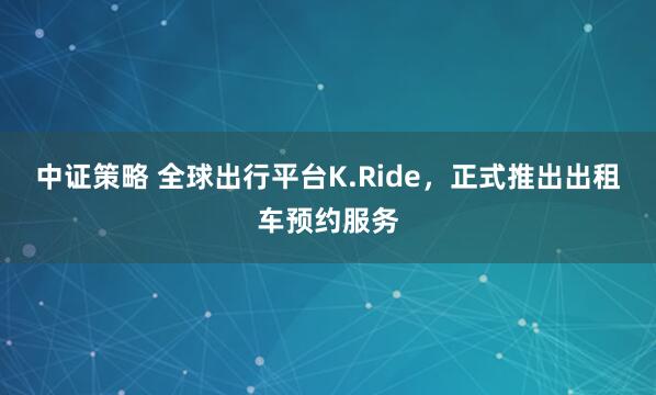 中证策略 全球出行平台K.Ride，正式推出出租车预约服务