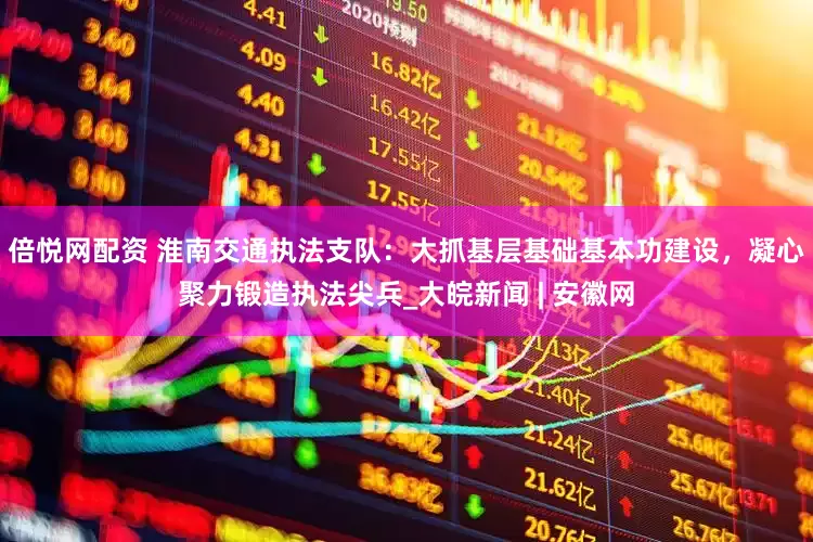 倍悦网配资 淮南交通执法支队：大抓基层基础基本功建设，凝心聚力锻造执法尖兵_大皖新闻 | 安徽网