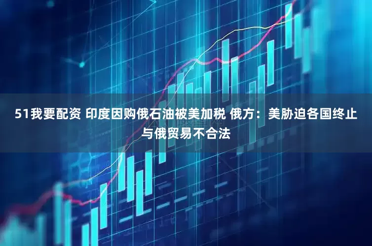 51我要配资 印度因购俄石油被美加税 俄方：美胁迫各国终止与俄贸易不合法