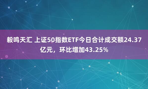 毅鸣天汇 上证50指数ETF今日合计成交额24.37亿元，环比增加43.25%