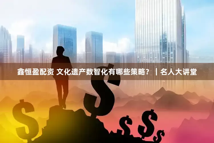 鑫恒盈配资 文化遗产数智化有哪些策略？｜名人大讲堂