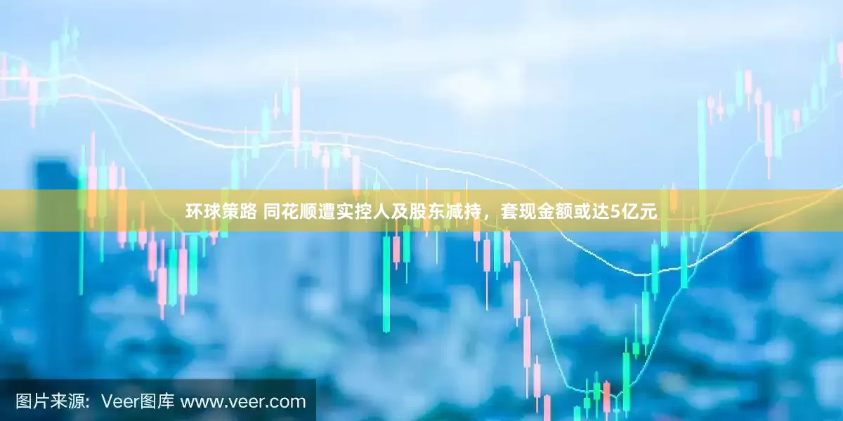 环球策路 同花顺遭实控人及股东减持，套现金额或达5亿元