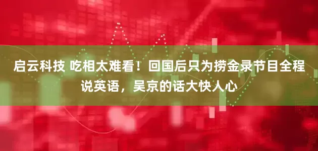 启云科技 吃相太难看！回国后只为捞金录节目全程说英语，吴京的话大快人心