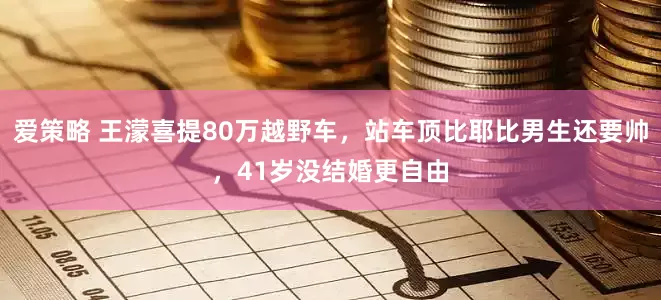 爱策略 王濛喜提80万越野车，站车顶比耶比男生还要帅，41岁没结婚更自由