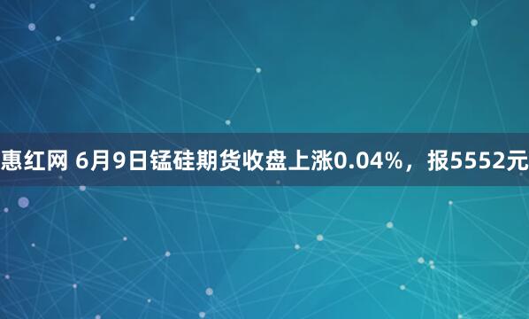 惠红网 6月9日锰硅期货收盘上涨0.04%，报5552元