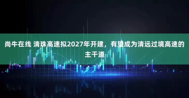 尚牛在线 清珠高速拟2027年开建,有望成为清远过境高速的主干道