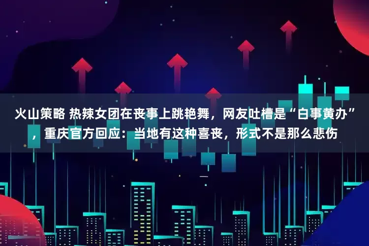 火山策略 热辣女团在丧事上跳艳舞,网友吐槽是“白事黄办”,重庆官方回应:当地有这种喜丧,形式不是那么悲伤