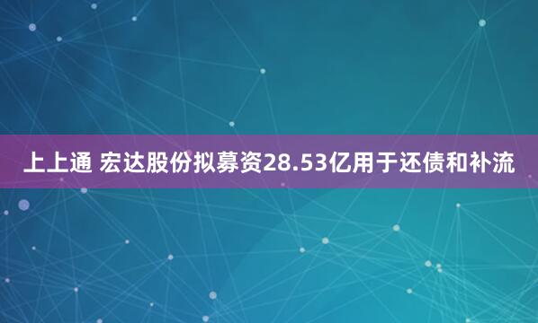 上上通 宏达股份拟募资28.53亿用于还债和补流