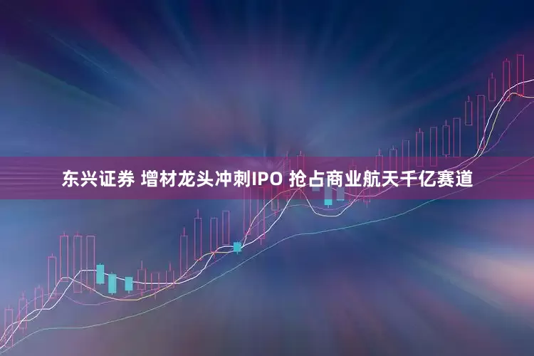 东兴证券 增材龙头冲刺IPO 抢占商业航天千亿赛道