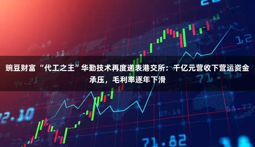 豌豆财富 “代工之王”华勤技术再度递表港交所：千亿元营收下营运资金承压，毛利率逐年下滑