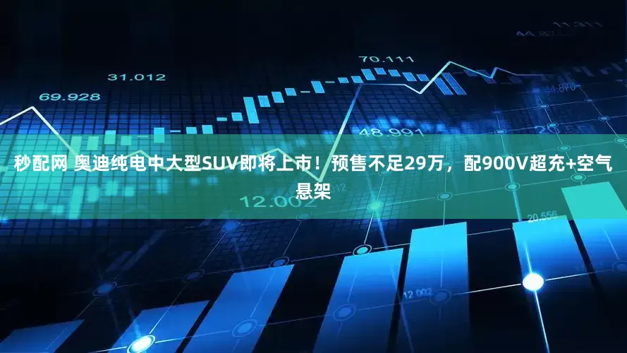 秒配网 奥迪纯电中大型SUV即将上市！预售不足29万，配900V超充+空气悬架