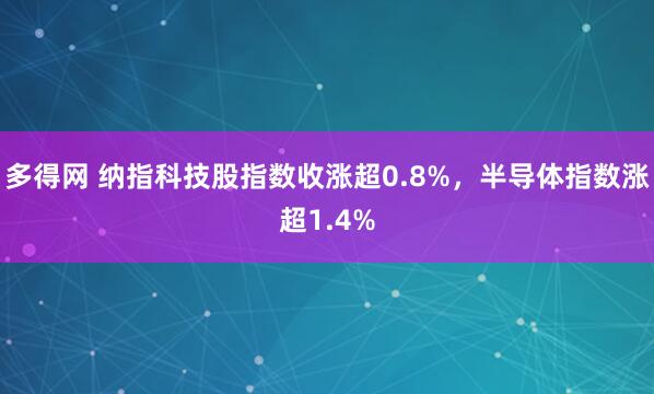 多得网 纳指科技股指数收涨超0.8%，半导体指数涨超1.4%